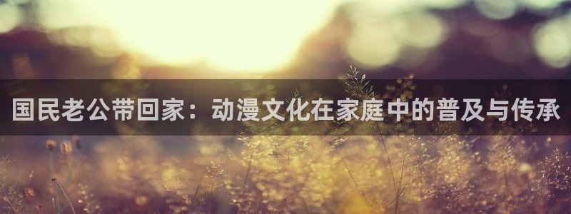 age动漫下载ios：国民老公带回家：动漫文化在家庭中的普及与传承